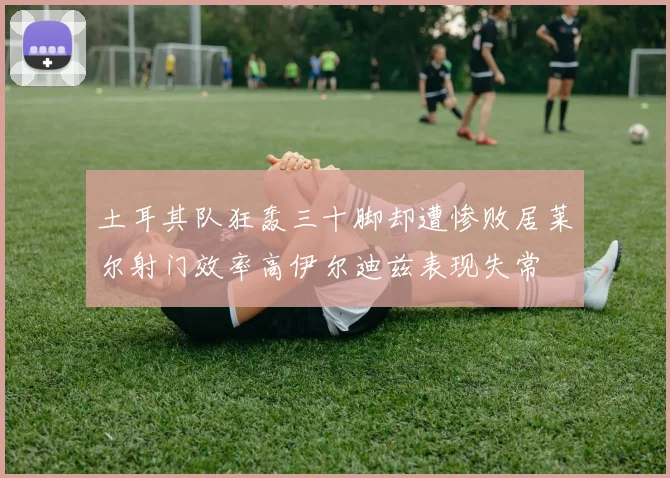 土耳其队狂轰三十脚却遭惨败居莱尔射门效率高伊尔迪兹表现失常