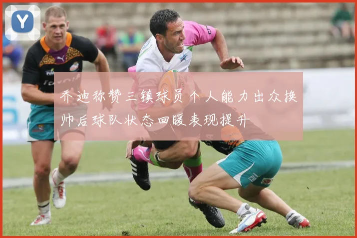 乔迪称赞三镇球员个人能力出众换帅后球队状态回暖表现提升