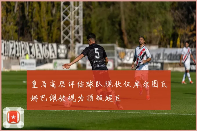 皇马高层评估球队现状仅库尔图瓦姆巴佩被视为顶级超巨