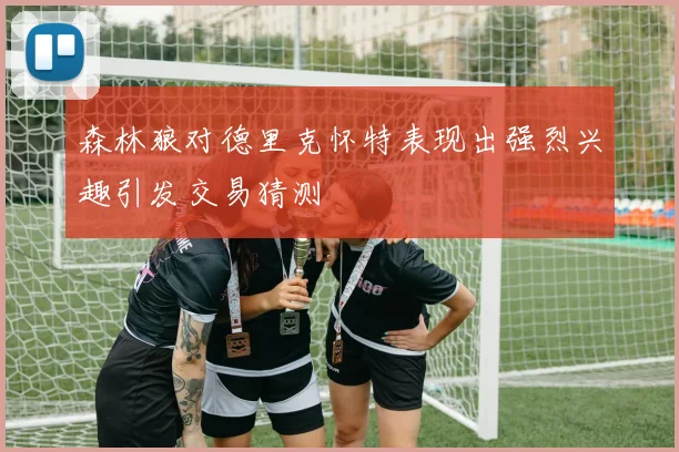 森林狼对德里克怀特表现出强烈兴趣引发交易猜测
