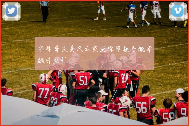 字母哥交易风云突变绿军接手概率飙升至41