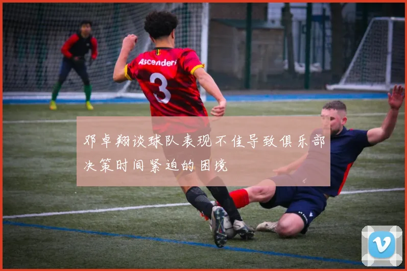 邓卓翔谈球队表现不佳导致俱乐部决策时间紧迫的困境