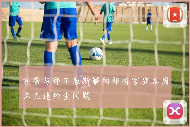 孔蒂与那不勒斯解约即将官宣本周末无违约金问题