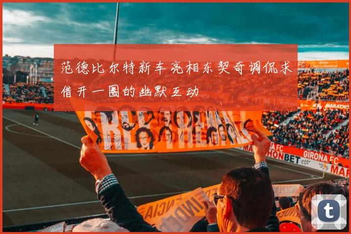 范德比尔特新车亮相东契奇调侃求借开一圈的幽默互动