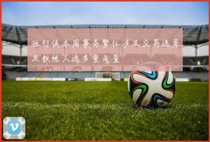 独行侠本周事务繁忙涉及交易选秀及教练人选多重考量