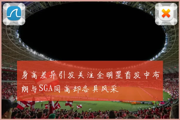 身高差异引发关注全明星首发中布朗与SGA同高却各具风采