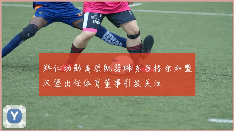 拜仁功勋高层凯瑟琳克吕格尔加盟汉堡出任体育董事引发关注