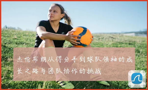 杰伦布朗从得分手到球队领袖的成长之路与团队协作的挑战
