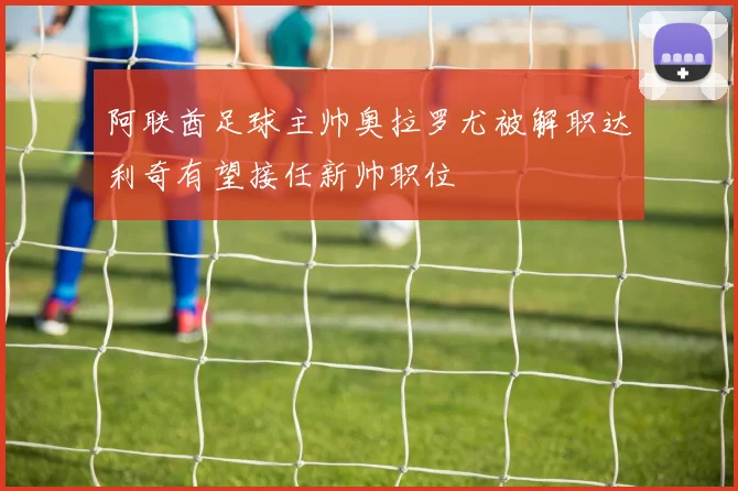 阿联酋足球主帅奥拉罗尤被解职达利奇有望接任新帅职位