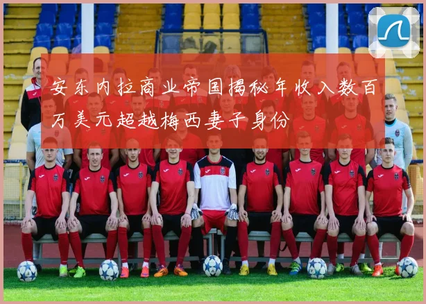 安东内拉商业帝国揭秘年收入数百万美元超越梅西妻子身份