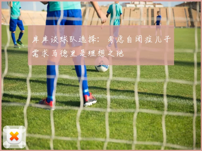 库库谈球队选择：考虑自闭症儿子需求马德里是理想之地