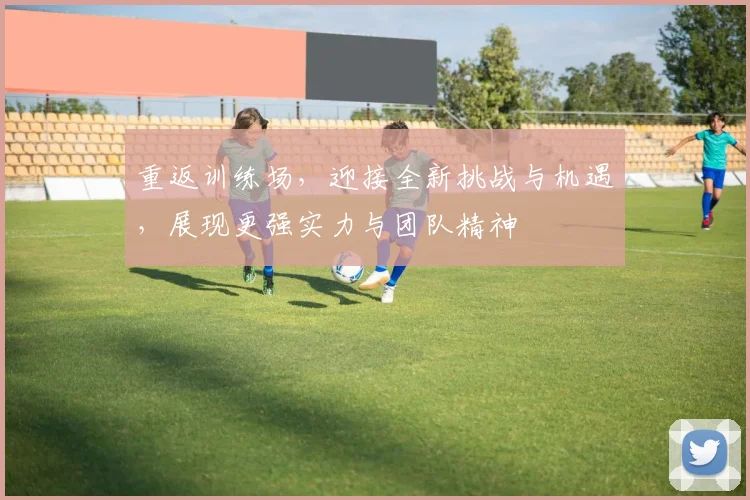 重返训练场，迎接全新挑战与机遇，展现更强实力与团队精神