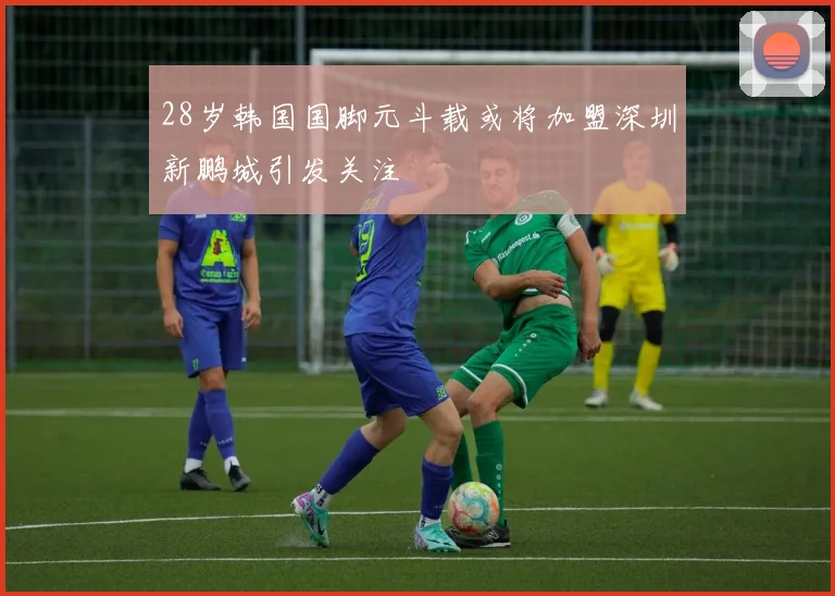 28岁韩国国脚元斗载或将加盟深圳新鹏城引发关注