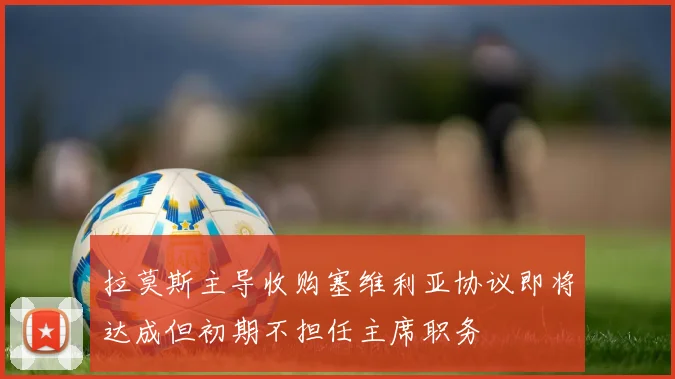拉莫斯主导收购塞维利亚协议即将达成但初期不担任主席职务