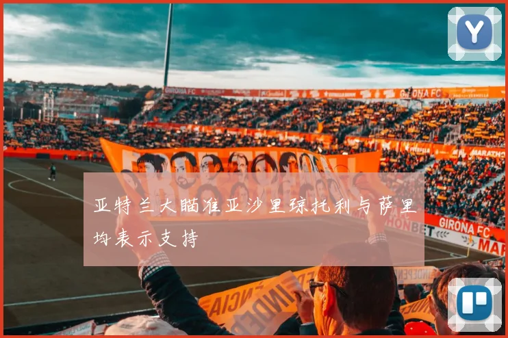 亚特兰大瞄准亚沙里琼托利与萨里均表示支持