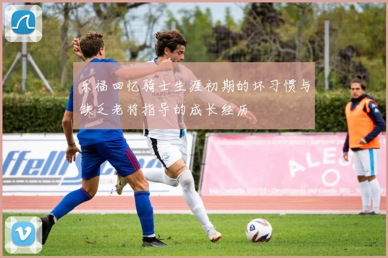 乐福回忆骑士生涯初期的坏习惯与缺乏老将指导的成长经历