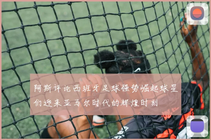 阿斯评论西班牙足球强势崛起球星们迎来亚马尔时代的辉煌时刻