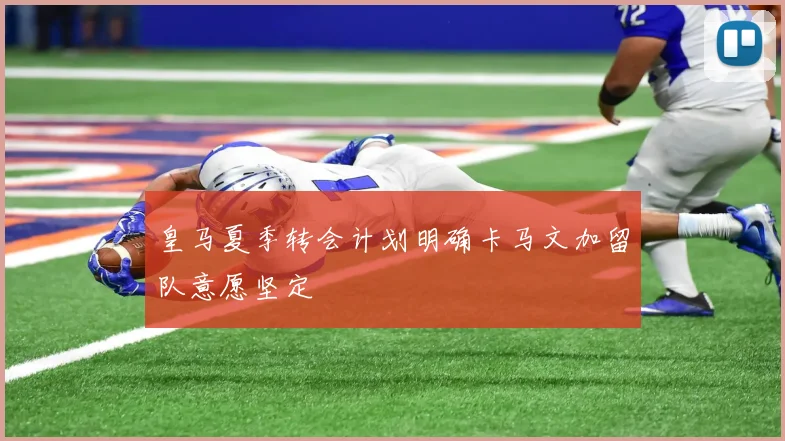 皇马夏季转会计划明确卡马文加留队意愿坚定