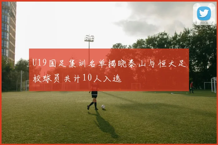 U19国足集训名单揭晓泰山与恒大足校球员共计10人入选