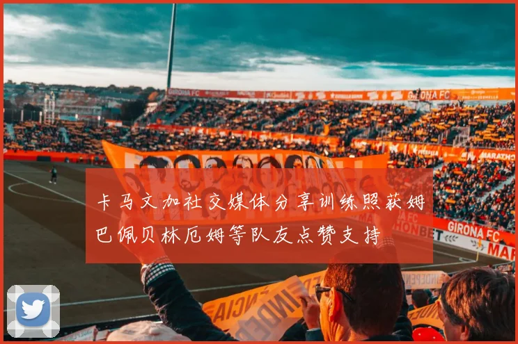 卡马文加社交媒体分享训练照获姆巴佩贝林厄姆等队友点赞支持