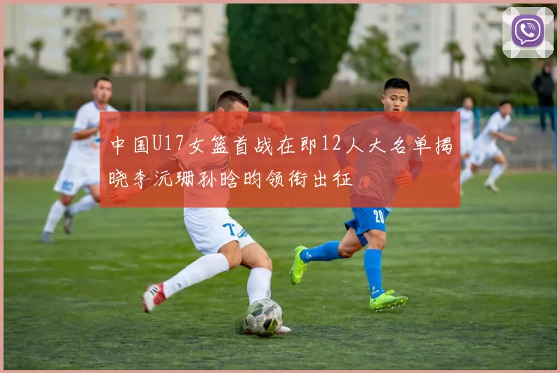 中国U17女篮首战在即12人大名单揭晓李沅珊孙晗昀领衔出征